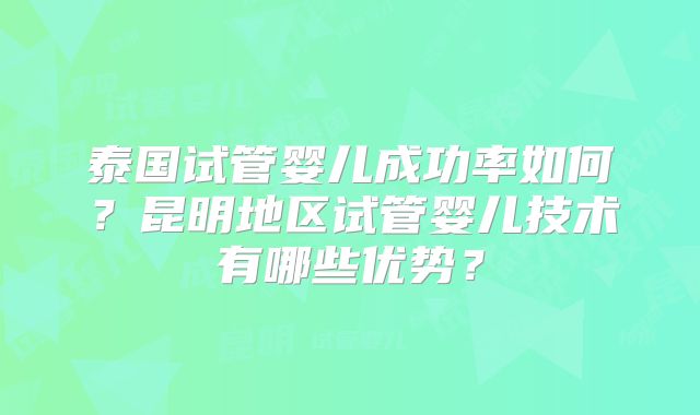 泰国试管婴儿成功率如何?昆明地区试管婴儿技术有哪些优势?