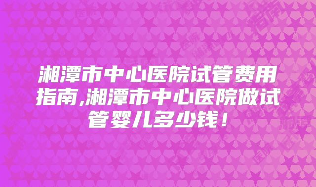 湘潭市中心医院试管费用指南,湘潭市中心医院做试管婴儿多少钱!