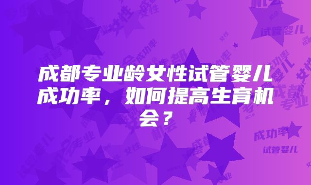 成都专业龄女性试管婴儿成功率，如何提高生育机会？