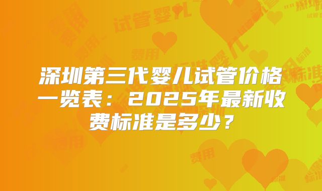 深圳第三代婴儿试管价格一览表:2025年最新收费标准是多少?