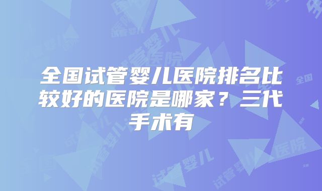 全国试管婴儿医院排名比较好的医院是哪家？三代手术有
