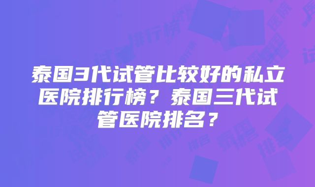 泰国3代试管比较好的私立医院排行榜?泰国三代试管医院排名?