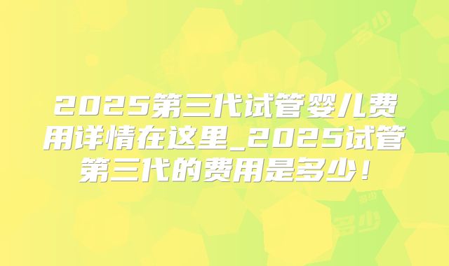 2025第三代试管婴儿费用详情在这里_2025试管第三代的费用是多少！