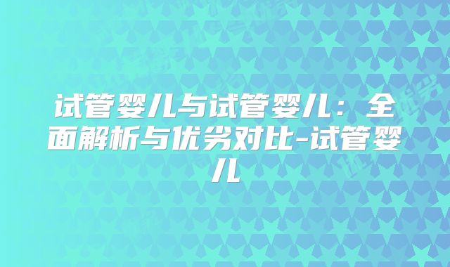 试管婴儿与试管婴儿:全面解析与优劣对比-试管婴儿
