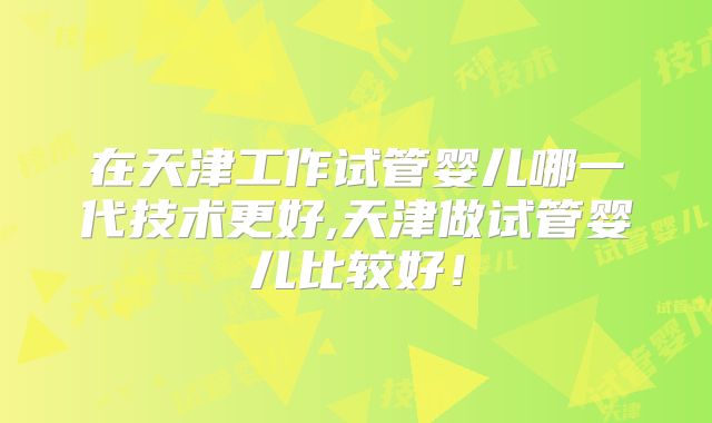 在天津工作试管婴儿哪一代技术更好,天津做试管婴儿比较好!