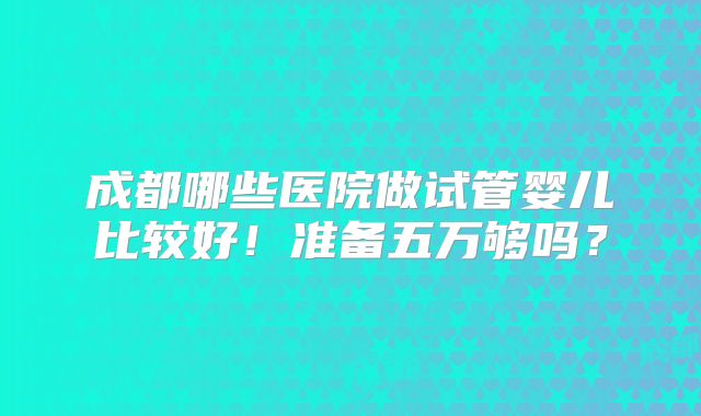 成都哪些医院做试管婴儿比较好!准备五万够吗?