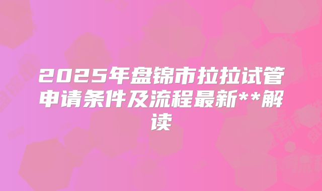 2025年盘锦市拉拉试管申请条件及流程最新**解读