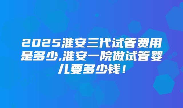 2025淮安三代试管费用是多少,淮安一院做试管婴儿要多少钱！