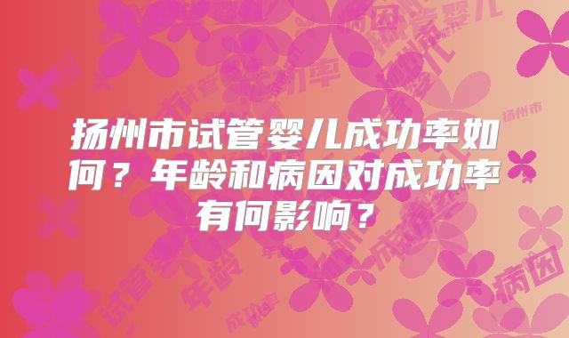 扬州市试管婴儿成功率如何？年龄和病因对成功率有何影响？