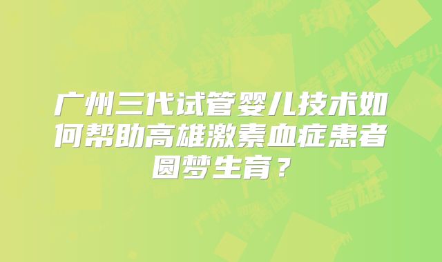 广州三代试管婴儿技术如何帮助高雄激素血症患者圆梦生育?