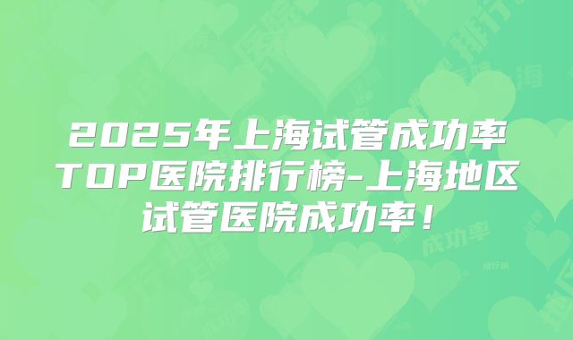 2025年上海试管成功率TOP医院排行榜-上海地区试管医院成功率!
