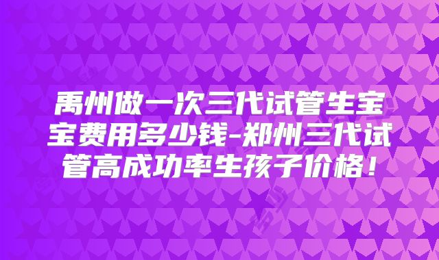禹州做一次三代试管生宝宝费用多少钱-郑州三代试管高成功率生孩子价格!