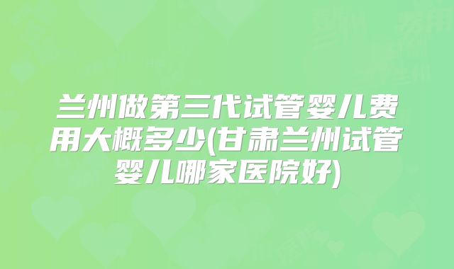 兰州做第三代试管婴儿费用大概多少(甘肃兰州试管婴儿哪家医院好)