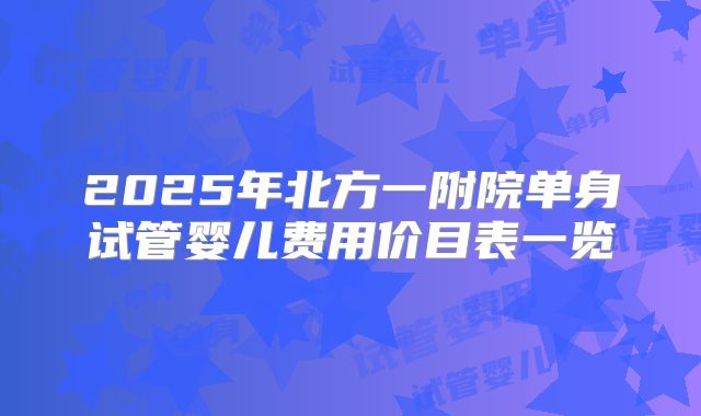 2025年北方一附院单身试管婴儿费用价目表一览