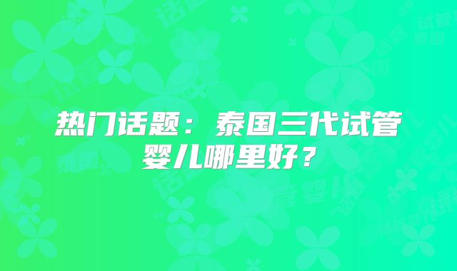 热门话题:泰国三代试管婴儿哪里好?