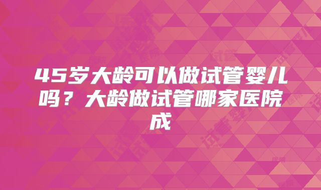 45岁大龄可以做试管婴儿吗？大龄做试管哪家医院成