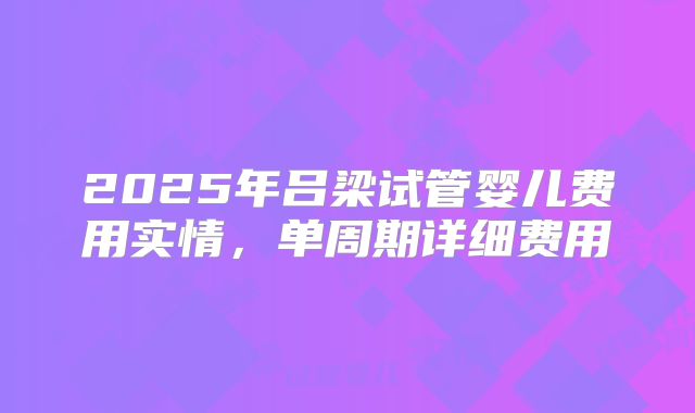 2025年吕梁试管婴儿费用实情,单周期详细费用