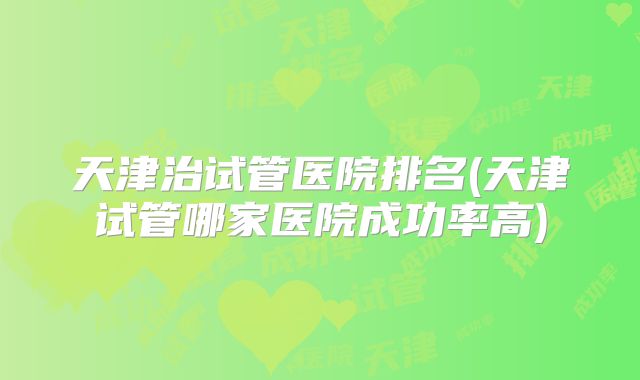 天津治试管医院排名(天津试管哪家医院成功率高)
