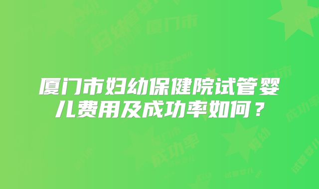 厦门市妇幼保健院试管婴儿费用及成功率如何？