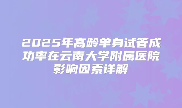 2025年高龄单身试管成功率在云南大学附属医院影响因素详解