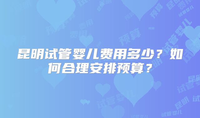 昆明试管婴儿费用多少?如何合理安排预算?