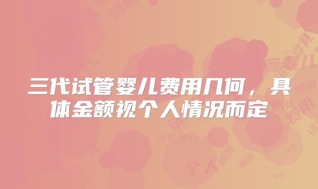 三代试管婴儿费用几何,具体金额视个人情况而定