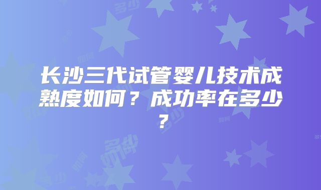 长沙三代试管婴儿技术成熟度如何?成功率在多少?
