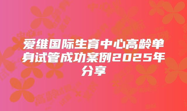 爱维国际生育中心高龄单身试管成功案例2025年分享