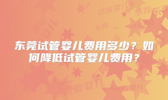 东莞试管婴儿费用多少？如何降低试管婴儿费用？