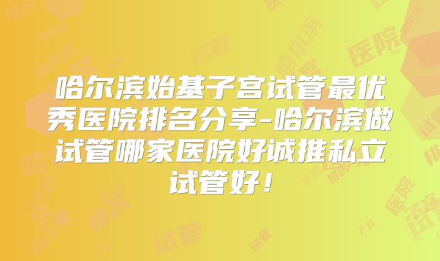哈尔滨始基子宫试管最优秀医院排名分享-哈尔滨做试管哪家医院好诚推私立试管好!