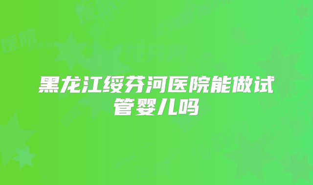黑龙江绥芬河医院能做试管婴儿吗