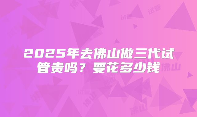 2025年去佛山做三代试管贵吗?要花多少钱