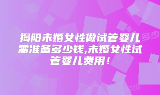 揭阳未婚女性做试管婴儿需准备多少钱,未婚女性试管婴儿费用!