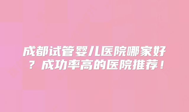 成都试管婴儿医院哪家好?成功率高的医院推荐!