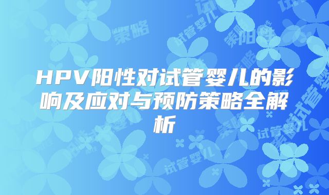 HPV阳性对试管婴儿的影响及应对与预防策略全解析