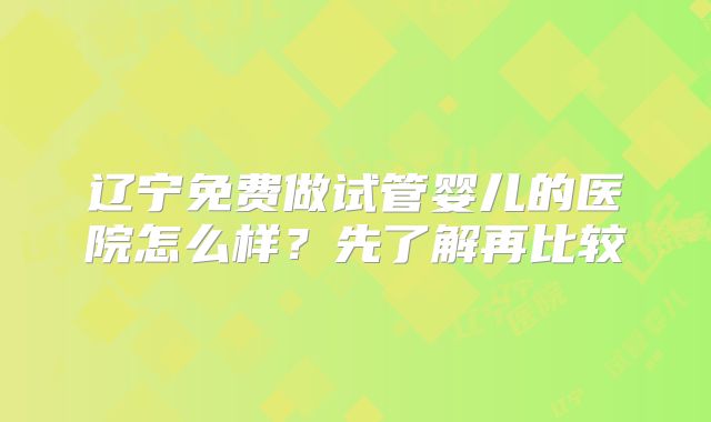 辽宁免费做试管婴儿的医院怎么样?先了解再比较