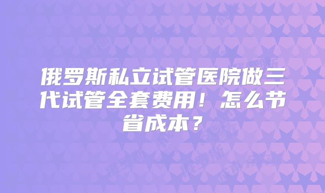 俄罗斯私立试管医院做三代试管全套费用!怎么节省成本?