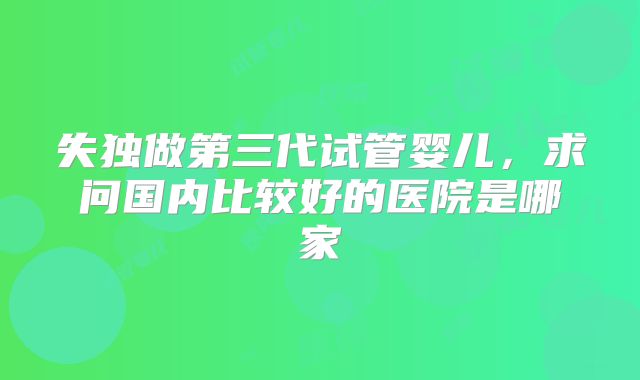失独做第三代试管婴儿，求问国内比较好的医院是哪家