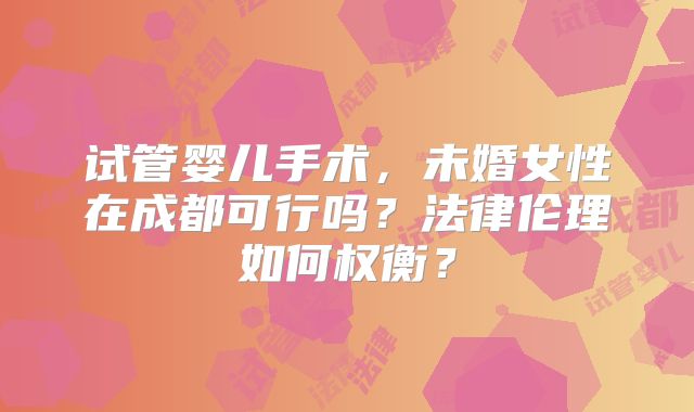 试管婴儿手术,未婚女性在成都可行吗?法律伦理如何权衡?