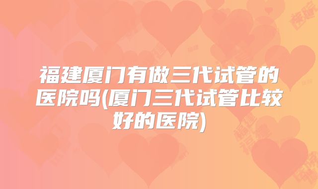 福建厦门有做三代试管的医院吗(厦门三代试管比较好的医院)