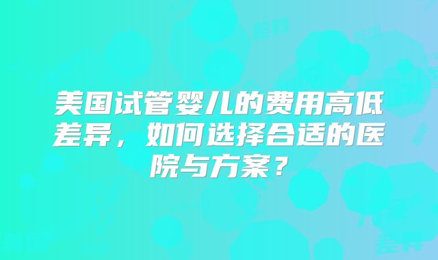 美国试管婴儿的费用高低差异，如何选择合适的医院与方案？