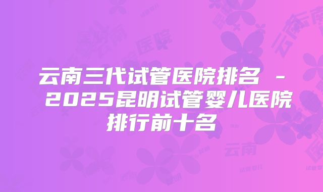 云南三代试管医院排名 - 2025昆明试管婴儿医院排行前十名