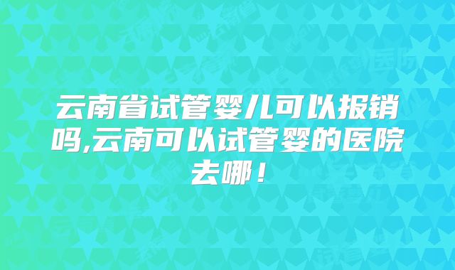 云南省试管婴儿可以报销吗,云南可以试管婴的医院去哪！