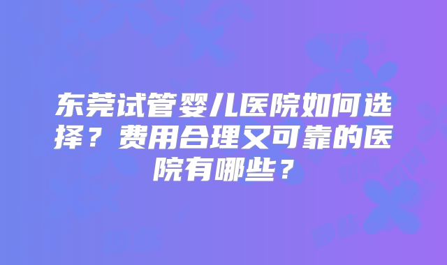 东莞试管婴儿医院如何选择?费用合理又可靠的医院有哪些?