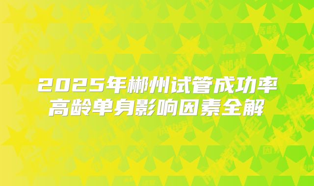 2025年郴州试管成功率高龄单身影响因素全解