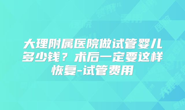 大理附属医院做试管婴儿多少钱?术后一定要这样恢复-试管费用
