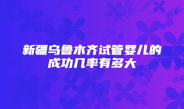 新疆乌鲁木齐试管婴儿的成功几率有多大