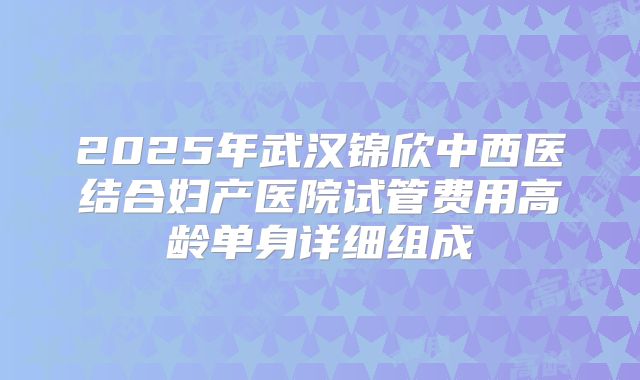 2025年武汉锦欣中西医结合妇产医院试管费用高龄单身详细组成
