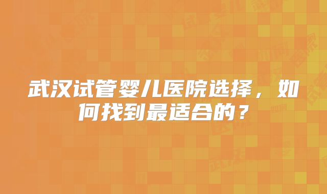 武汉试管婴儿医院选择，如何找到最适合的？