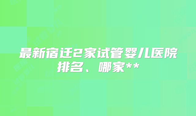 最新宿迁2家试管婴儿医院排名、哪家**